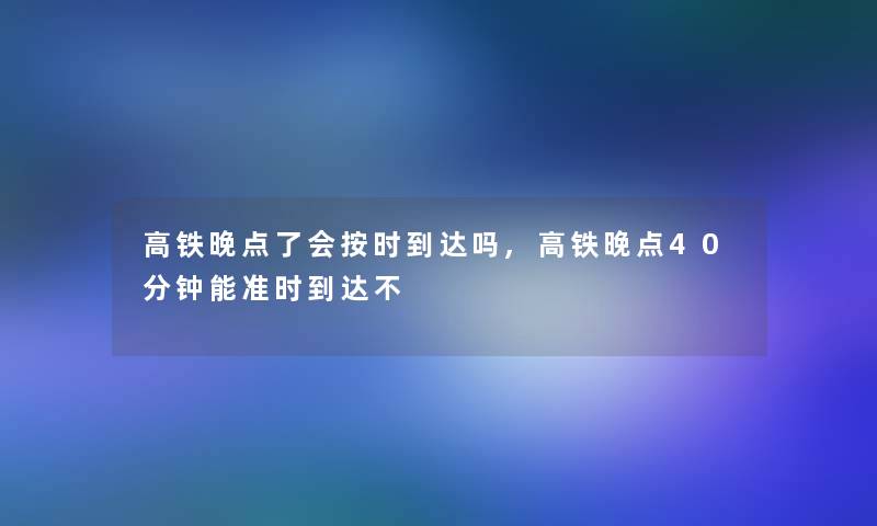 高铁晚点了会按时到达吗,高铁晚点40分钟能准时到达不