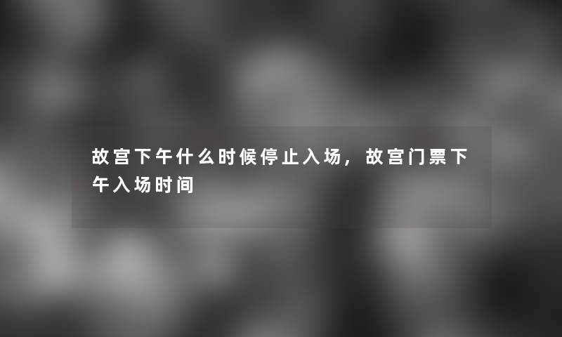 故宫下午什么时候停止入场,故宫门票下午入场时间