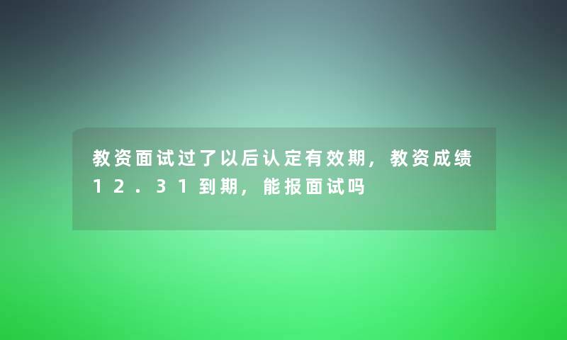 教资面试过了以后认定有效期,教资成绩12.31到期,能报面试吗