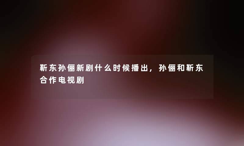 靳东孙俪新剧什么时候播出,孙俪和靳东合作电视剧