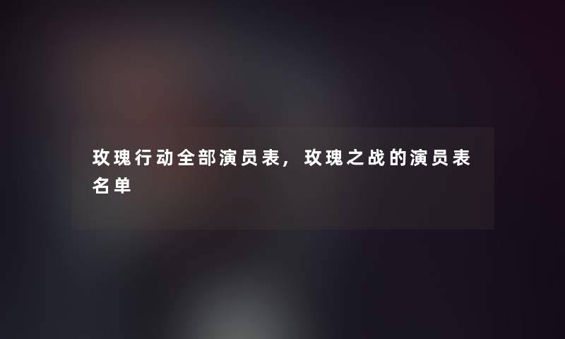 玫瑰行动整理的演员表,玫瑰之战的演员表名单