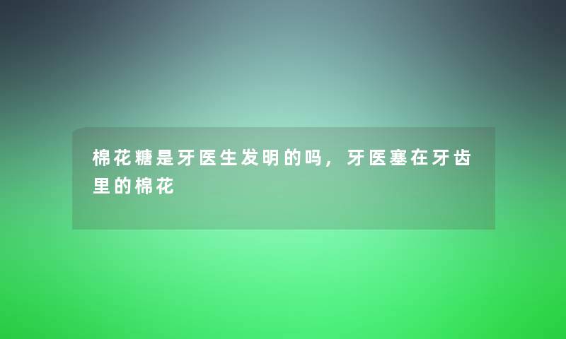 棉花糖是牙医生发明的吗,牙医塞在牙齿里的棉花