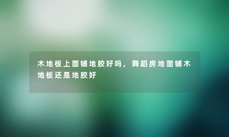 木地板上面铺地胶好吗,舞蹈房地面铺木地板还是地胶好