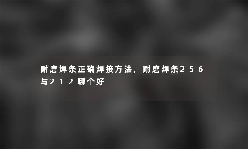 耐磨焊条正确焊接方法,耐磨焊条256与212哪个好