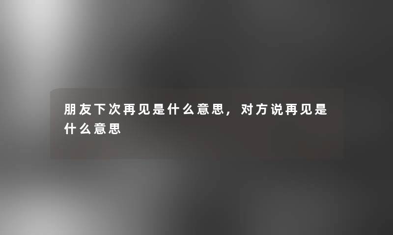 朋友下次再见是什么意思,对方说再见是什么意思