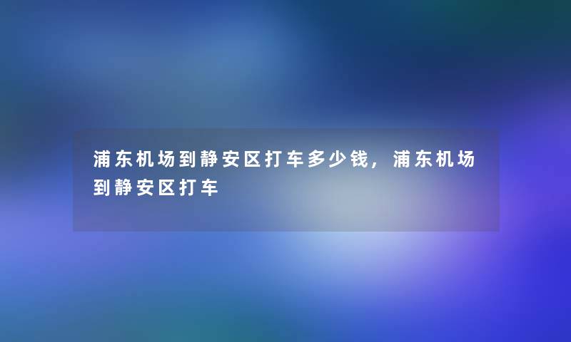 浦东机场到静安区打车多少钱,浦东机场到静安区打车