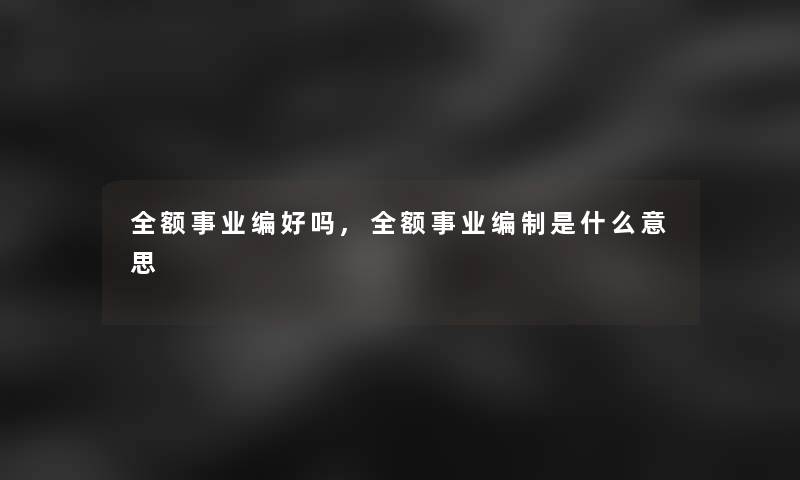 全额事业编好吗,全额事业编制是什么意思