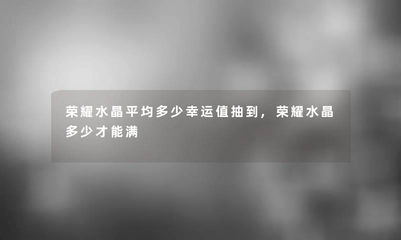 荣耀水晶平均多少幸运值抽到,荣耀水晶多少才能满