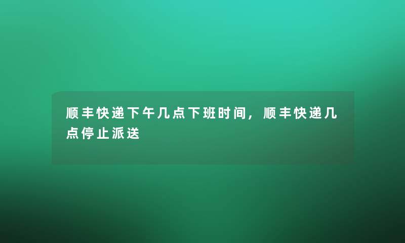 顺丰快递下午几点下班时间,顺丰快递几点停止派送