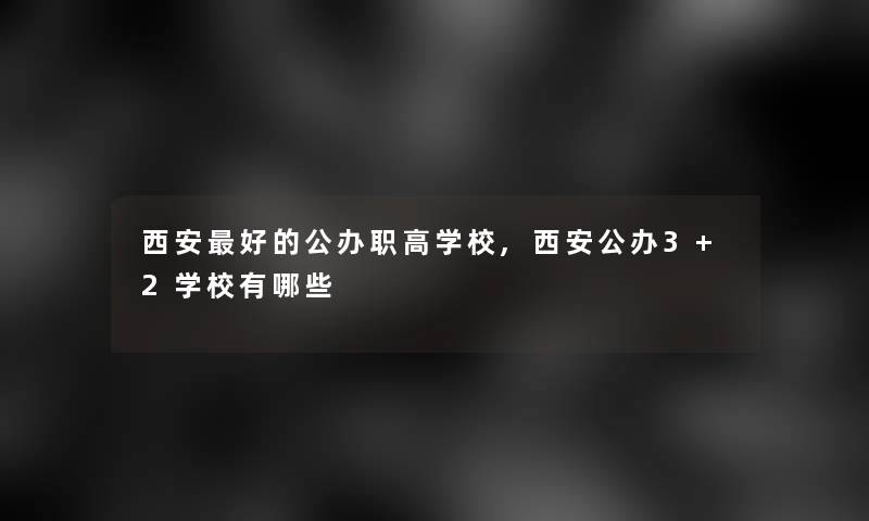 西安好的公办职高学校,西安公办3+2学校有哪些