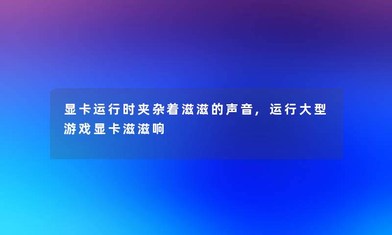 显卡运行时夹杂着滋滋的声音,运行大型游戏显卡滋滋响