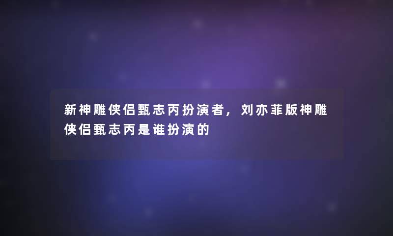 新神雕侠侣甄志丙扮演者,刘亦菲版神雕侠侣甄志丙是谁扮演的