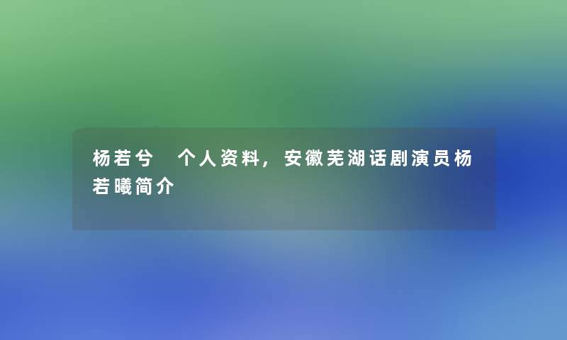 杨若兮 个人资料,安徽芜湖话剧演员杨若曦简介