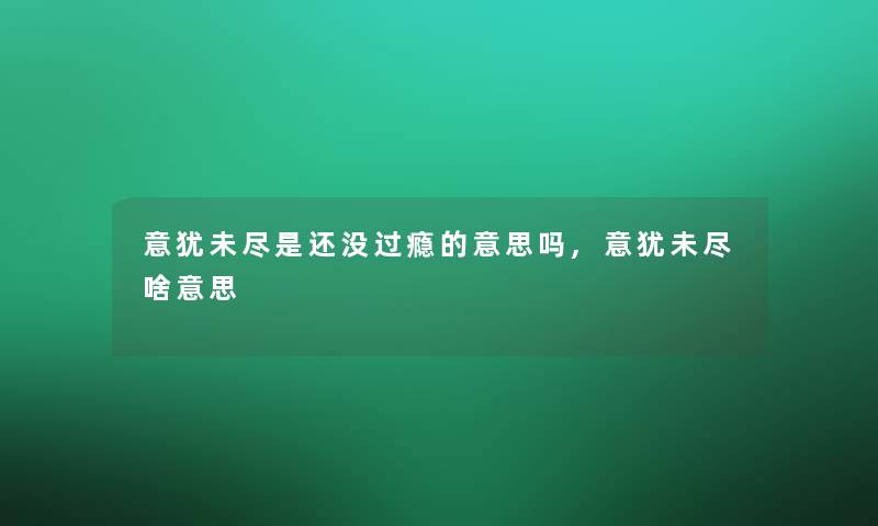 意犹未尽是还没过瘾的意思吗,意犹未尽啥意思