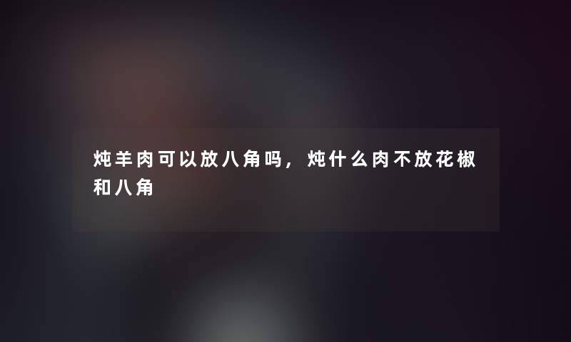 炖羊肉可以放八角吗,炖什么肉不放花椒和八角