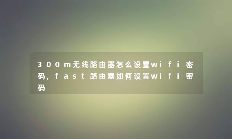 300m无线路由器怎么设置wifi密码,fast路由器如何设置wifi密码