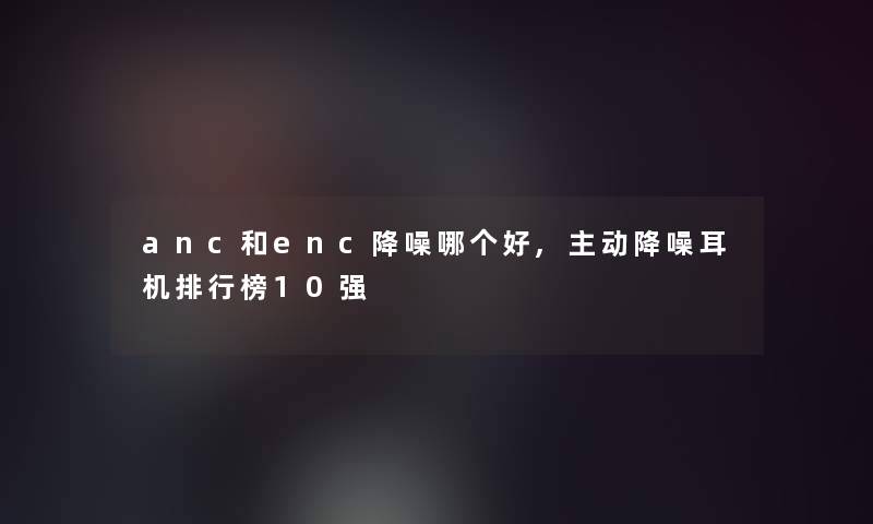 anc和enc降噪哪个好,主动降噪耳机整理榜10强