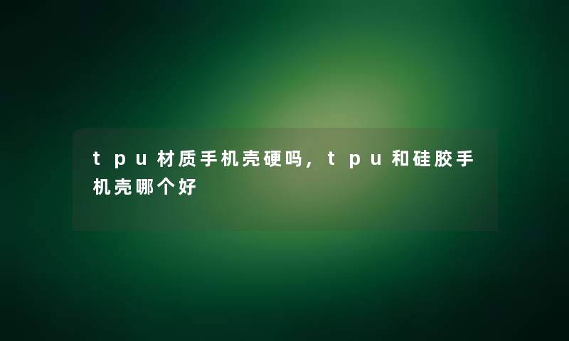 tpu材质手机壳硬吗,tpu和硅胶手机壳哪个好