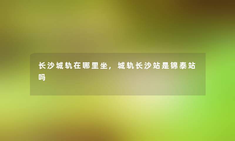 长沙城轨在哪里坐,城轨长沙站是锦泰站吗