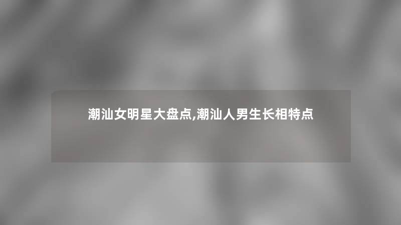 潮汕女明星大盘点,潮汕人男生长相特点