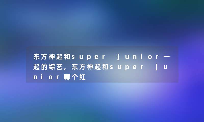 东方神起和super junior一起的综艺,东方神起和super junior哪个红