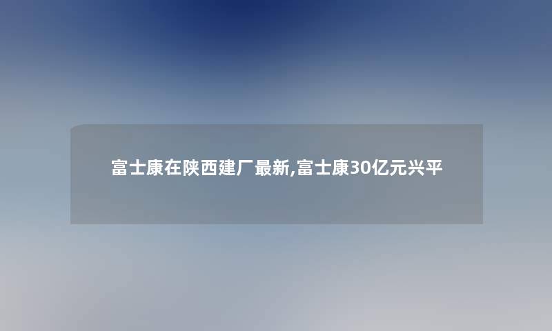 富士康在陕西建厂新,富士康30亿元兴平