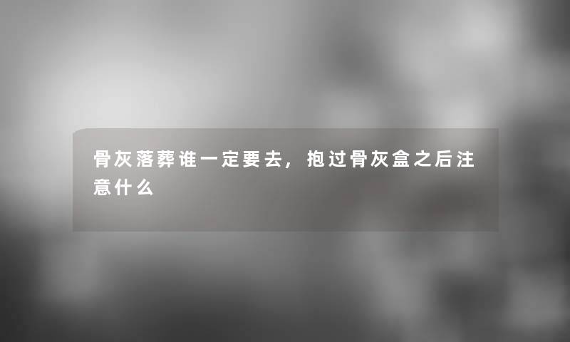 骨灰落葬谁一定要去,抱过骨灰盒之后什么