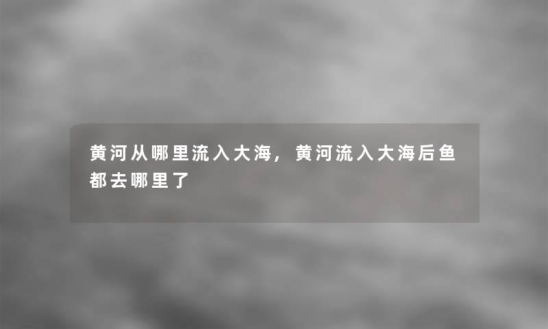 黄河从哪里流入大海,黄河流入大海后鱼都去哪里了