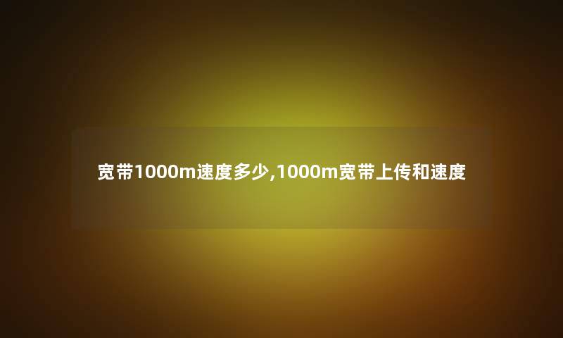 宽带1000m速度多少,1000m宽带上传和速度