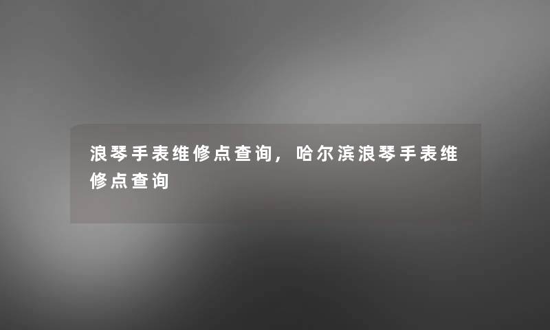 浪琴手表维修点查阅,哈尔滨浪琴手表维修点查阅