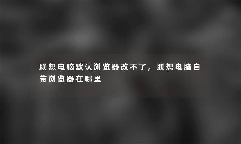 联想电脑默认浏览器改不了,联想电脑自带浏览器在哪里