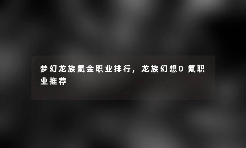 梦幻龙族氪金职业整理,龙族幻想0氪职业推荐