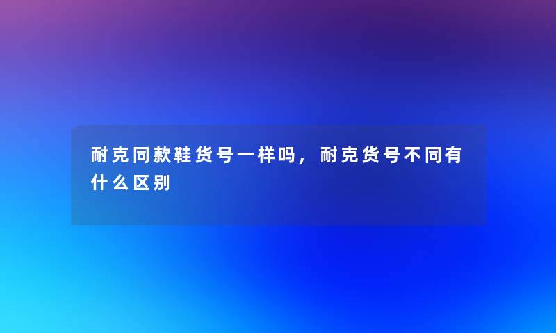 耐克同款鞋货号一样吗,耐克货号不同有什么区别