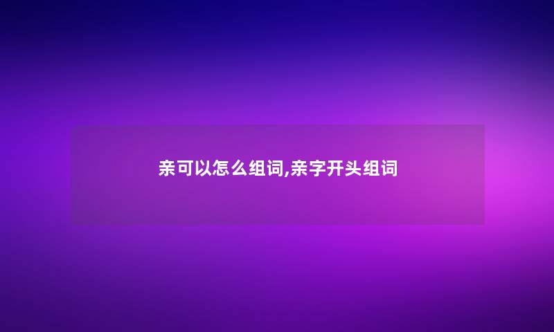 亲可以怎么组词,亲字开头组词