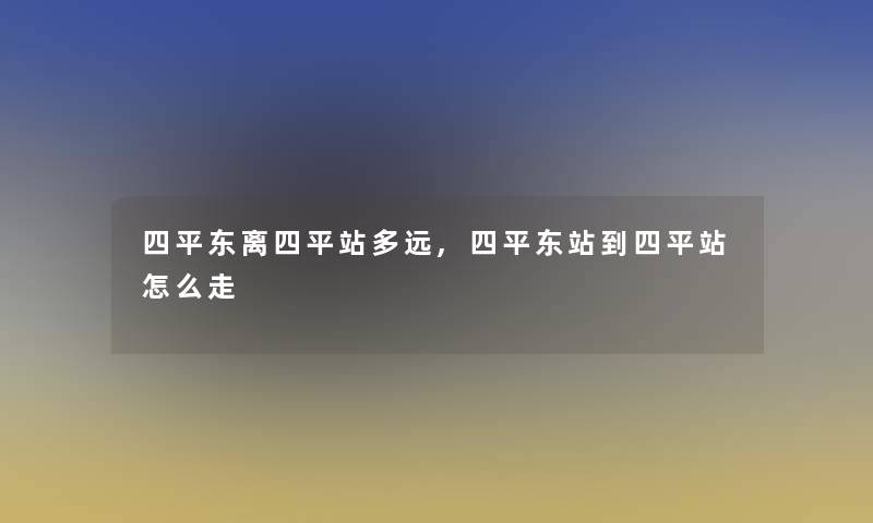 四平东离四平站多远,四平东站到四平站怎么走