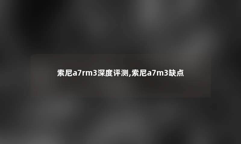 索尼a7rm3深度评测,索尼a7m3缺点