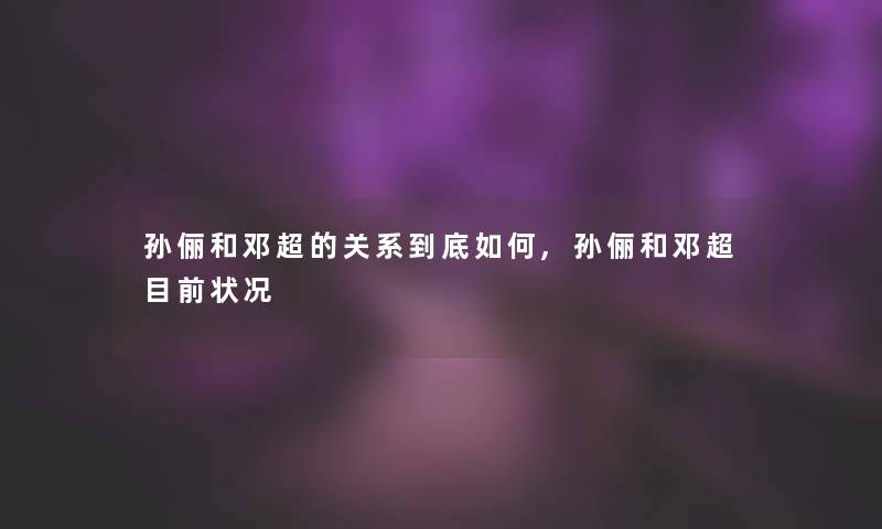 孙俪和邓超的关系到底如何,孙俪和邓超目前状况