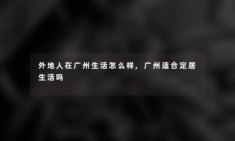 外地人在广州生活怎么样,广州适合定居生活吗