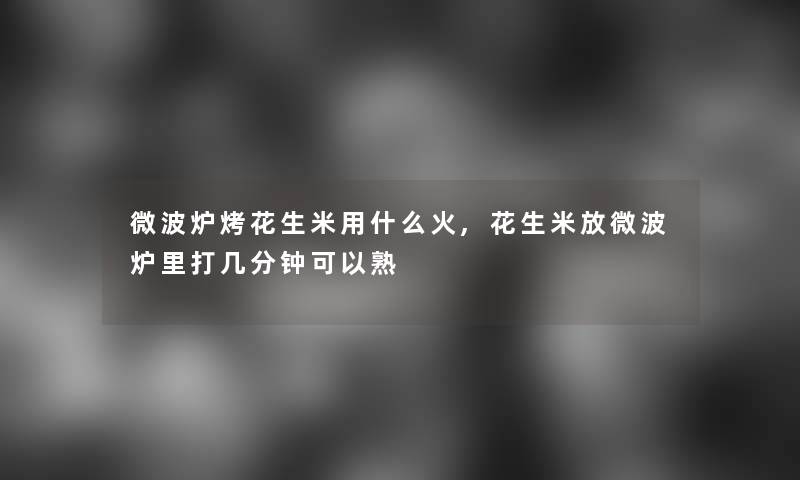 微波炉烤花生米用什么火,花生米放微波炉里打几分钟可以熟