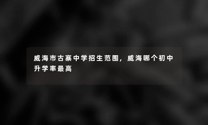 威海市古寨中学招生范围,威海哪个初中升学率高