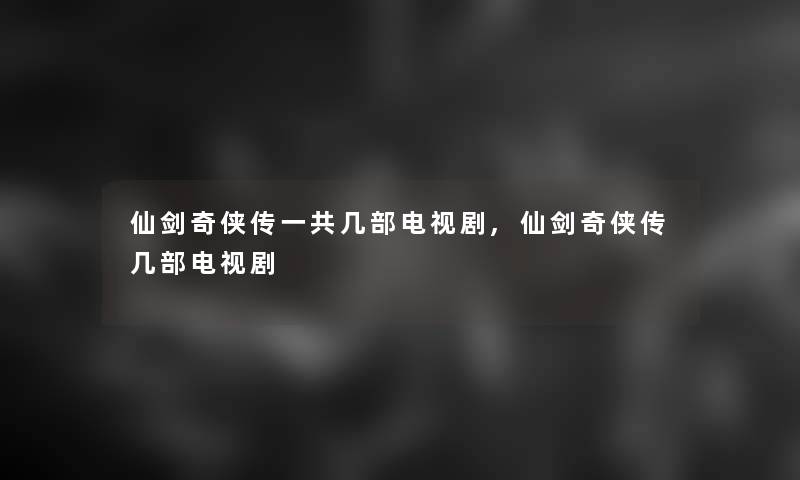 仙剑奇侠传一共几部电视剧,仙剑奇侠传几部电视剧