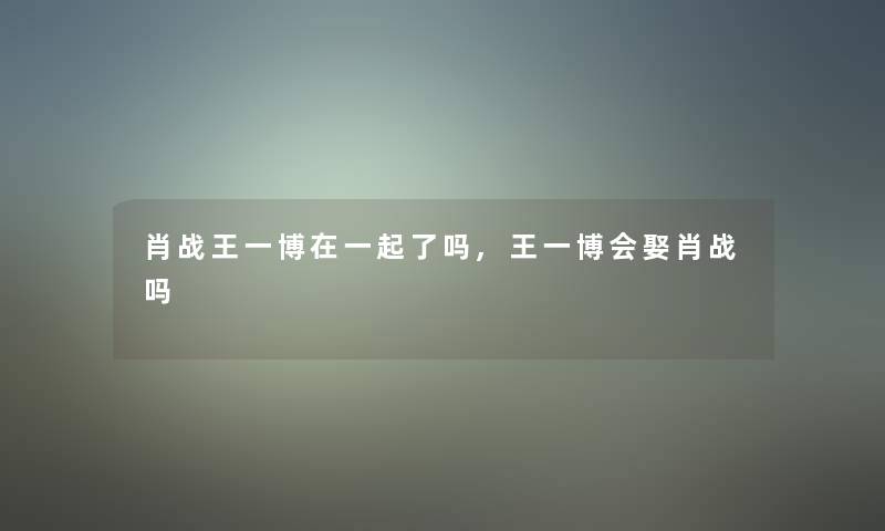 肖战王一博在一起了吗,王一博会娶肖战吗