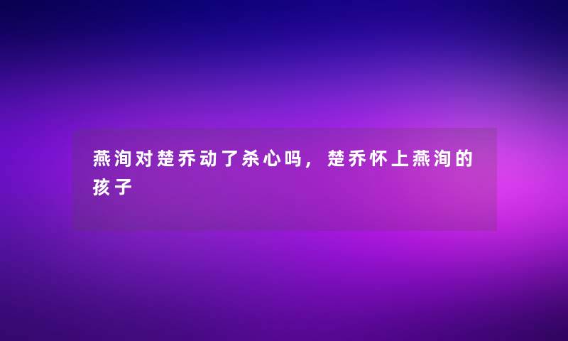 燕洵对楚乔动了杀心吗,楚乔怀上燕洵的孩子