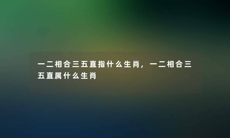 一二相合三五直指什么生肖,一二相合三五直属什么生肖