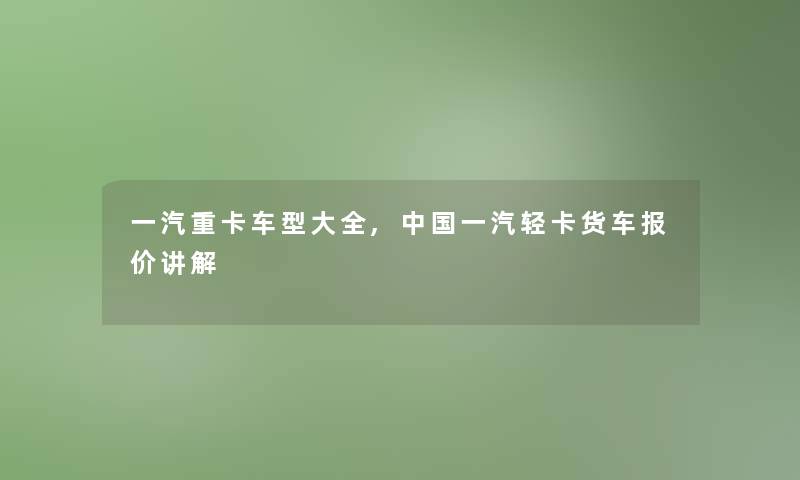 一汽重卡车型大全,中国一汽轻卡货车报价讲解