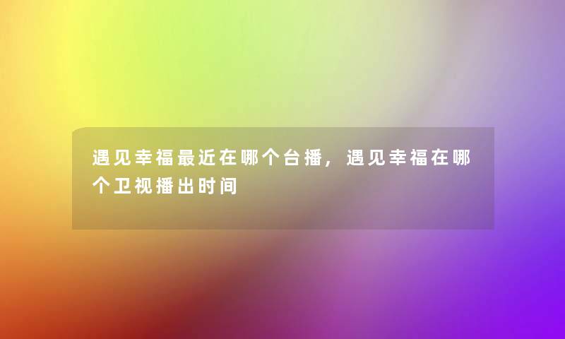 遇见幸福近在哪个台播,遇见幸福在哪个卫视播出时间