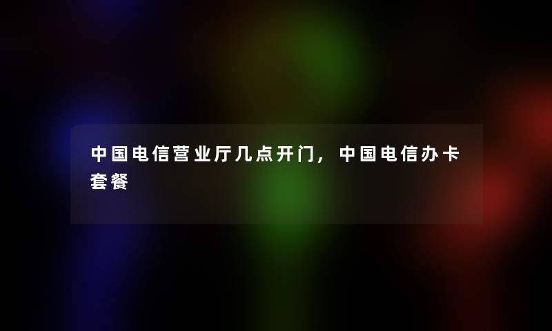 中国电信营业厅几点开门,中国电信办卡套餐