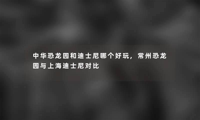 中华恐龙园和迪士尼哪个好玩,常州恐龙园与上海迪士尼对比