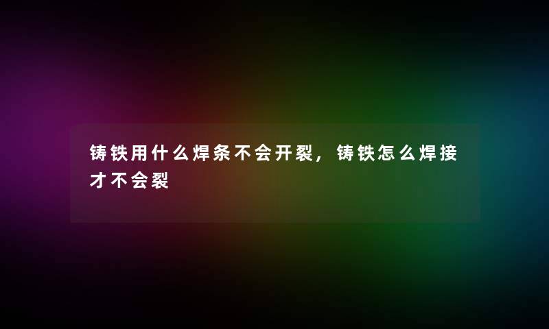 铸铁用什么焊条不会开裂,铸铁怎么焊接才不会裂