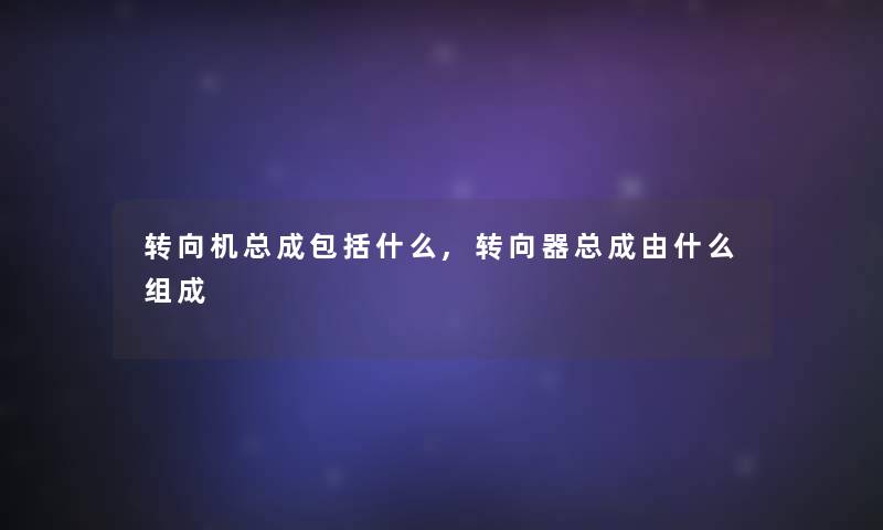 转向机总成包括什么,转向器总成由什么组成